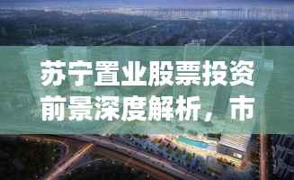 苏宁置业股票投资前景深度解析,市场动态的全方位透视