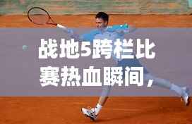 战地5跨栏比赛热血瞬间，竞技激情见证！