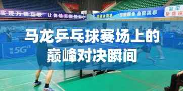 马龙乒乓球赛场上的巅峰对决瞬间