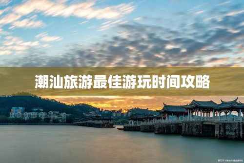 潮汕旅游最佳游玩时间攻略