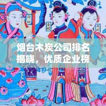 烟台木炭公司排名揭晓,优质企业榜单不容错过!
